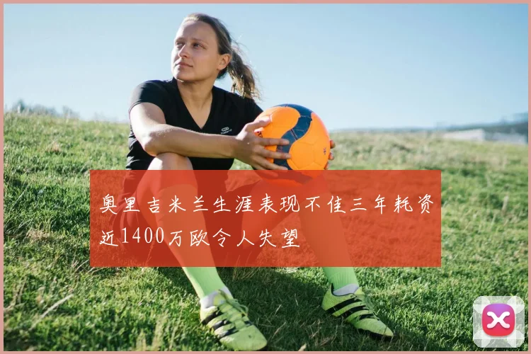 奥里吉米兰生涯表现不佳三年耗资近1400万欧令人失望