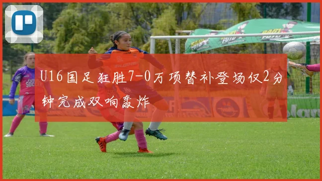 U16国足狂胜7-0万项替补登场仅2分钟完成双响轰炸