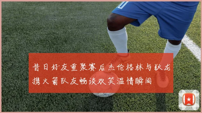 昔日好友重聚赛后杰伦格林与狄龙携火箭队友畅谈欢笑温情瞬间