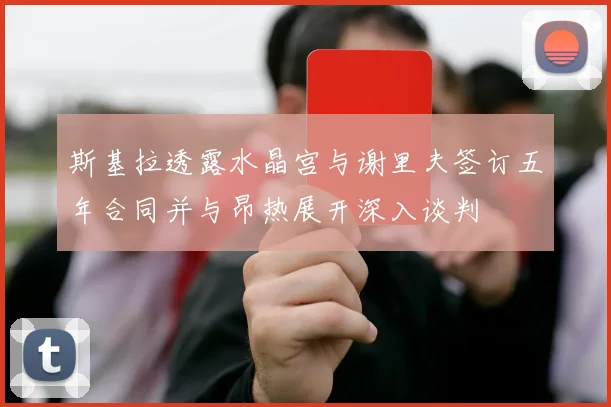斯基拉透露水晶宫与谢里夫签订五年合同并与昂热展开深入谈判