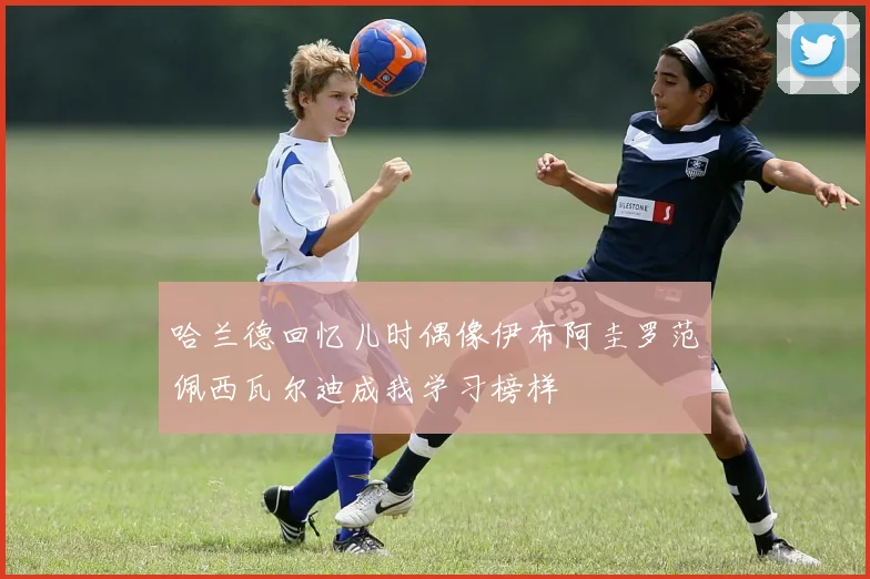哈兰德回忆儿时偶像伊布阿圭罗范佩西瓦尔迪成我学习榜样