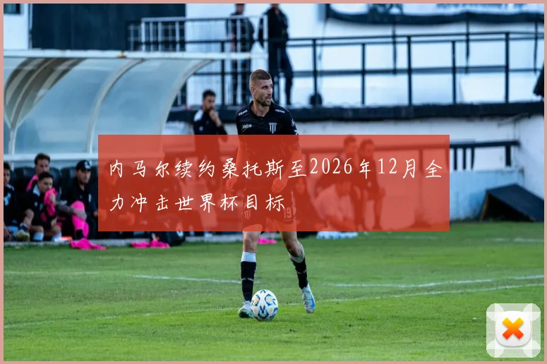 内马尔续约桑托斯至2026年12月全力冲击世界杯目标