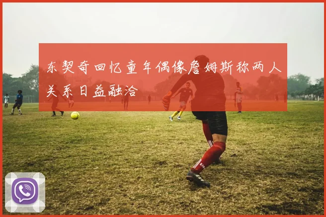东契奇回忆童年偶像詹姆斯称两人关系日益融洽