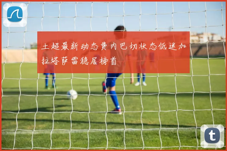土超最新动态费内巴切状态低迷加拉塔萨雷稳居榜首