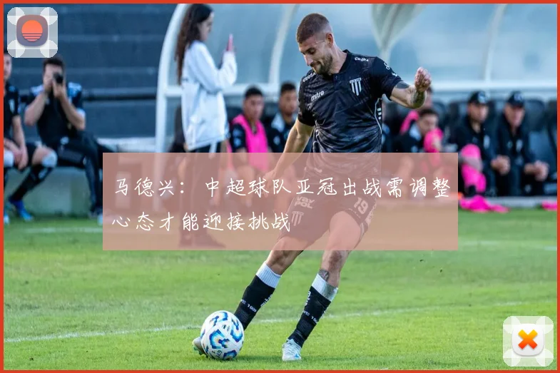 马德兴：中超球队亚冠出战需调整心态才能迎接挑战