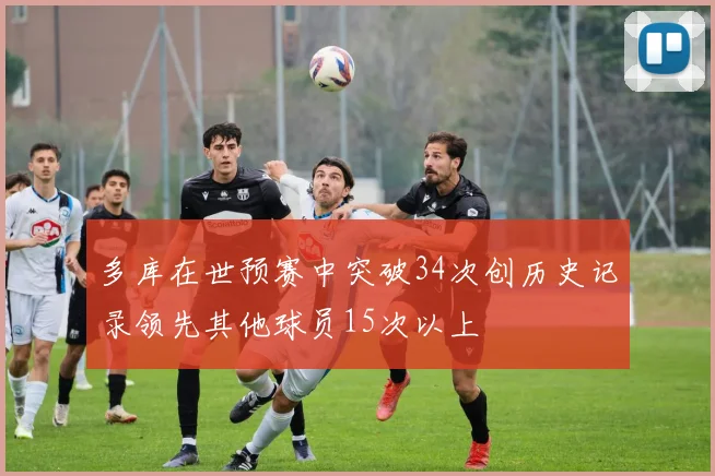 多库在世预赛中突破34次创历史记录领先其他球员15次以上