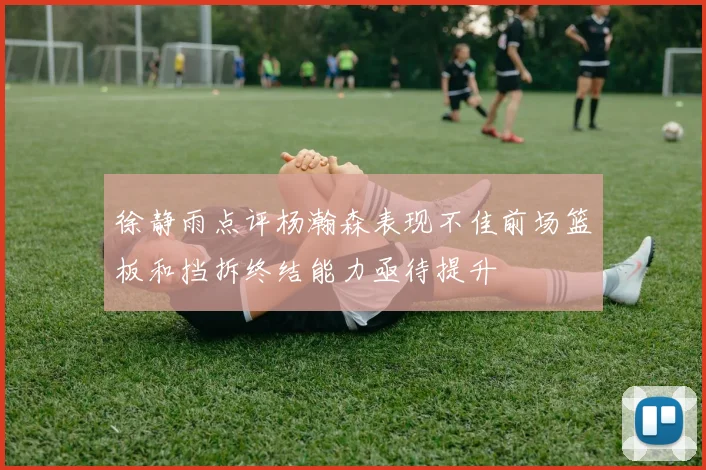 徐静雨点评杨瀚森表现不佳前场篮板和挡拆终结能力亟待提升